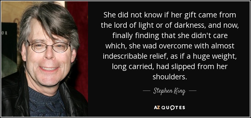 She did not know if her gift came from the lord of light or of darkness, and now, finally finding that she didn't care which, she wad overcome with almost indescribable relief, as if a huge weight, long carried, had slipped from her shoulders. - Stephen King