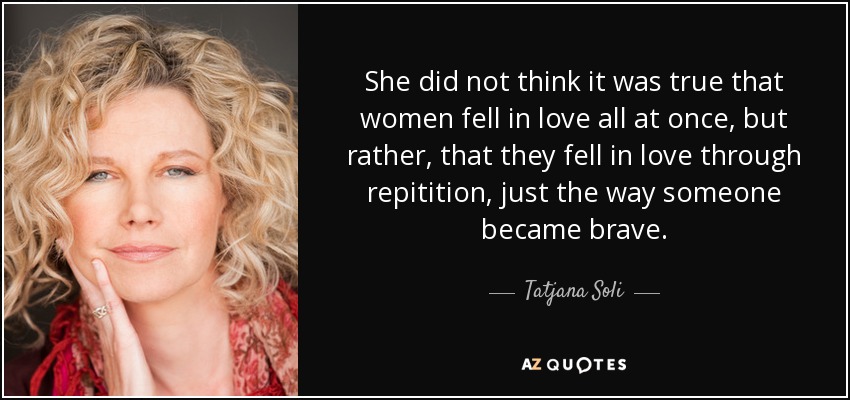She did not think it was true that women fell in love all at once, but rather, that they fell in love through repitition, just the way someone became brave. - Tatjana Soli