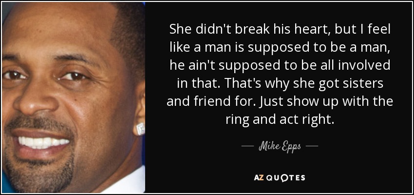 She didn't break his heart, but I feel like a man is supposed to be a man, he ain't supposed to be all involved in that. That's why she got sisters and friend for. Just show up with the ring and act right. - Mike Epps