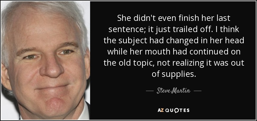 She didn't even finish her last sentence; it just trailed off. I think the subject had changed in her head while her mouth had continued on the old topic, not realizing it was out of supplies. - Steve Martin