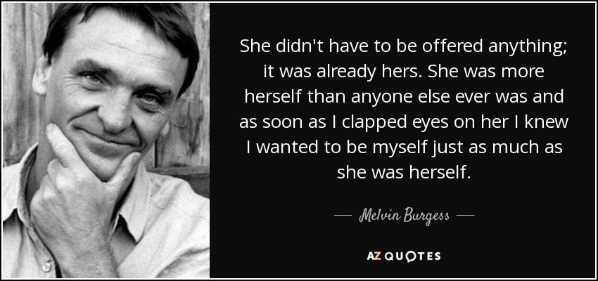 She didn't have to be offered anything; it was already hers. She was more herself than anyone else ever was and as soon as I clapped eyes on her I knew I wanted to be myself just as much as she was herself. - Melvin Burgess