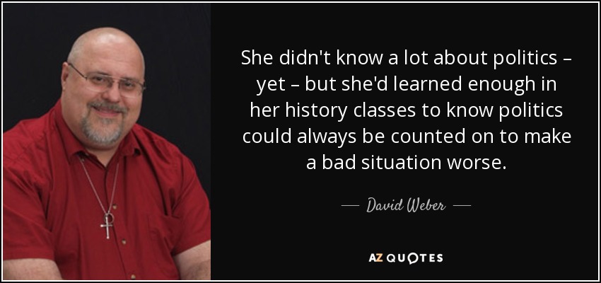 She didn't know a lot about politics – yet – but she'd learned enough in her history classes to know politics could always be counted on to make a bad situation worse. - David Weber