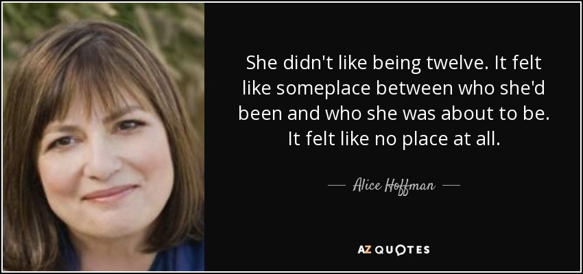 She didn't like being twelve. It felt like someplace between who she'd been and who she was about to be. It felt like no place at all. - Alice Hoffman