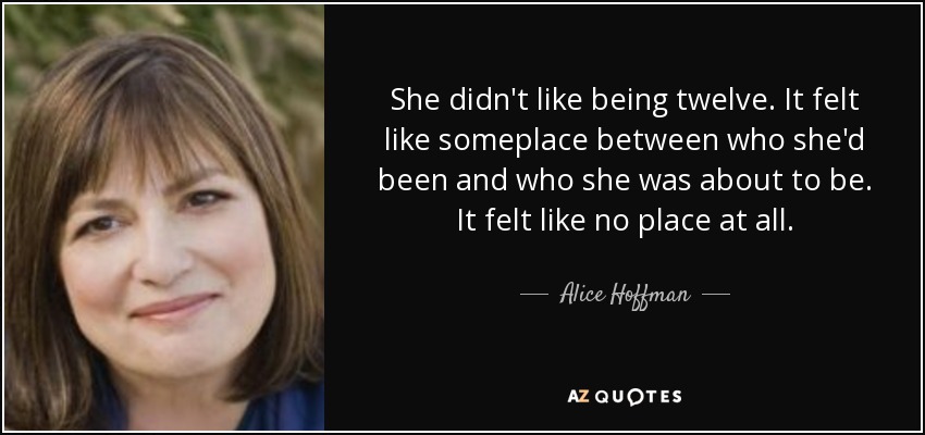 She didn't like being twelve. It felt like someplace between who she'd been and who she was about to be. It felt like no place at all. - Alice Hoffman