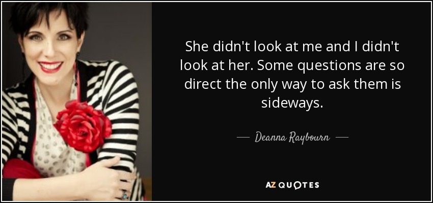 She didn't look at me and I didn't look at her. Some questions are so direct the only way to ask them is sideways. - Deanna Raybourn