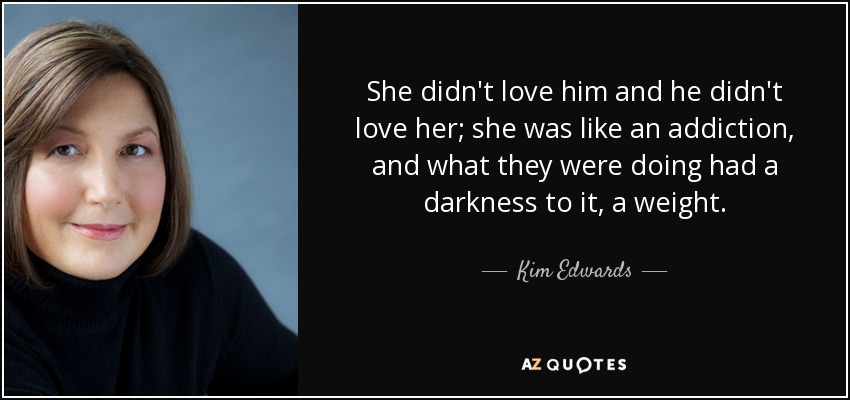She didn't love him and he didn't love her; she was like an addiction, and what they were doing had a darkness to it, a weight. - Kim Edwards