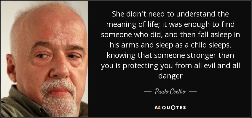 She didn't need to understand the meaning of life; it was enough to find someone who did, and then fall asleep in his arms and sleep as a child sleeps, knowing that someone stronger than you is protecting you from all evil and all danger - Paulo Coelho