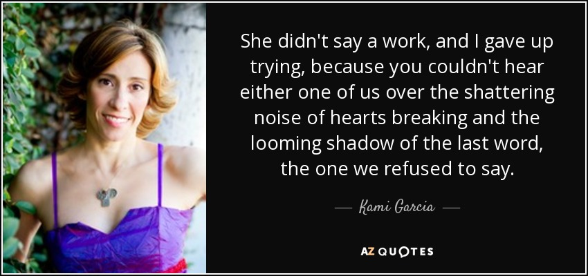 She didn't say a work, and I gave up trying, because you couldn't hear either one of us over the shattering noise of hearts breaking and the looming shadow of the last word, the one we refused to say. - Kami Garcia