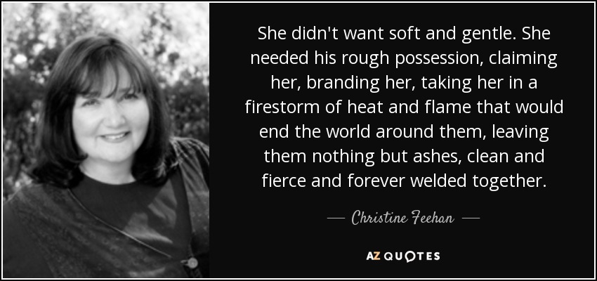 She didn't want soft and gentle. She needed his rough possession, claiming her, branding her, taking her in a firestorm of heat and flame that would end the world around them, leaving them nothing but ashes, clean and fierce and forever welded together. - Christine Feehan