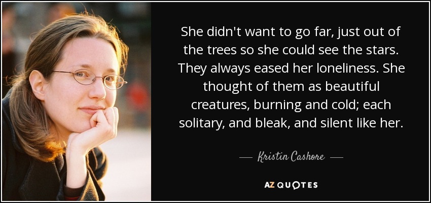 She didn't want to go far, just out of the trees so she could see the stars. They always eased her loneliness. She thought of them as beautiful creatures, burning and cold; each solitary, and bleak, and silent like her. - Kristin Cashore