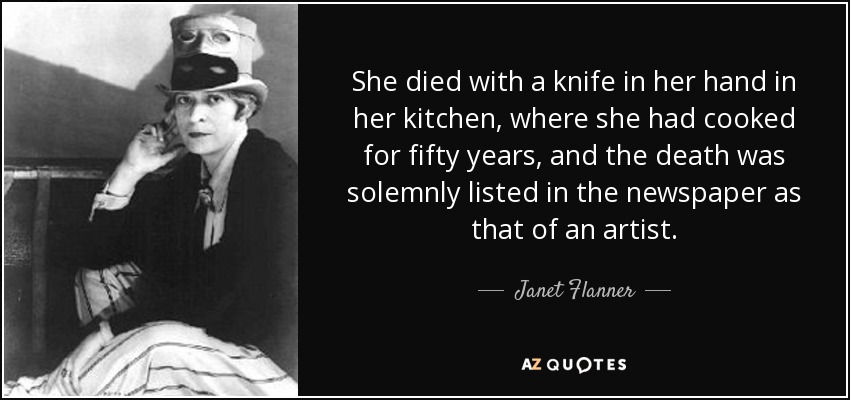 She died with a knife in her hand in her kitchen, where she had cooked for fifty years, and the death was solemnly listed in the newspaper as that of an artist. - Janet Flanner