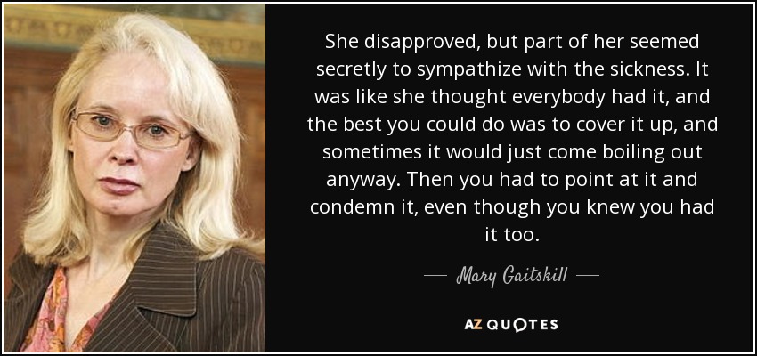 She disapproved, but part of her seemed secretly to sympathize with the sickness. It was like she thought everybody had it, and the best you could do was to cover it up, and sometimes it would just come boiling out anyway. Then you had to point at it and condemn it, even though you knew you had it too. - Mary Gaitskill