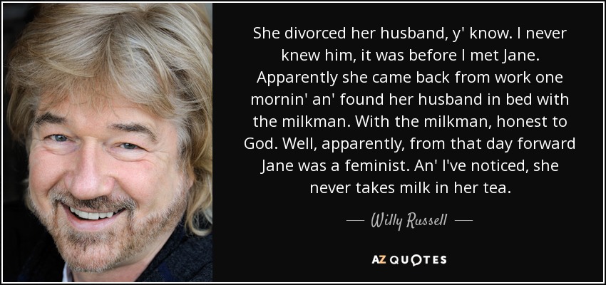 She divorced her husband, y' know. I never knew him, it was before I met Jane. Apparently she came back from work one mornin' an' found her husband in bed with the milkman. With the milkman, honest to God. Well, apparently, from that day forward Jane was a feminist. An' I've noticed, she never takes milk in her tea. - Willy Russell