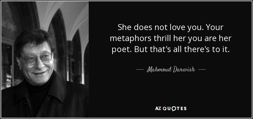 She does not love you. Your metaphors thrill her you are her poet. But that's all there's to it. - Mahmoud Darwish