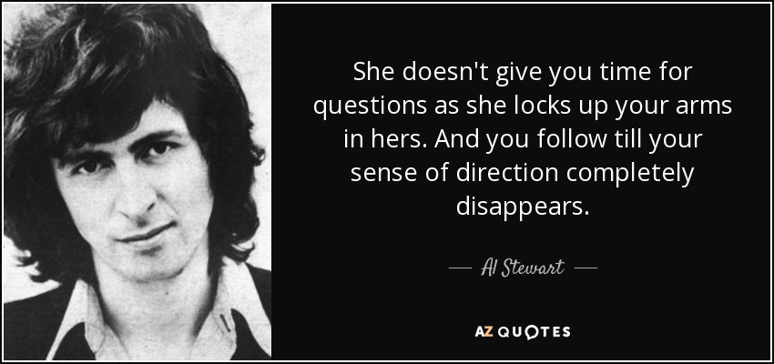 She doesn't give you time for questions as she locks up your arms in hers. And you follow till your sense of direction completely disappears. - Al Stewart