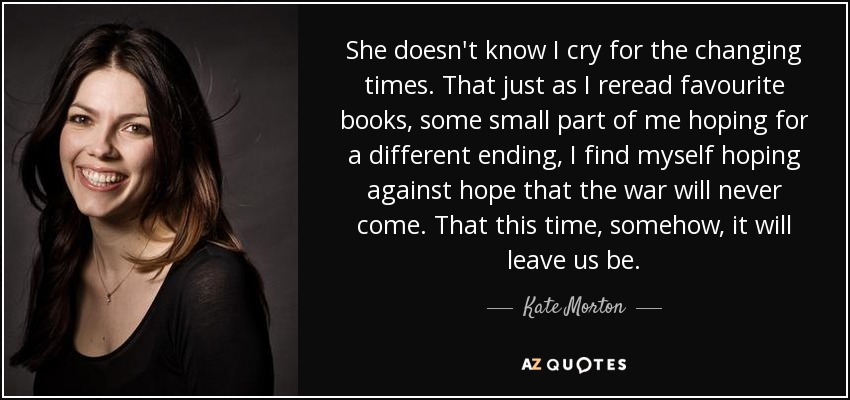 She doesn't know I cry for the changing times. That just as I reread favourite books, some small part of me hoping for a different ending, I find myself hoping against hope that the war will never come. That this time, somehow, it will leave us be. - Kate Morton
