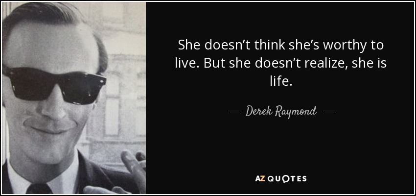 She doesn’t think she’s worthy to live. But she doesn’t realize, she is life. - Derek Raymond