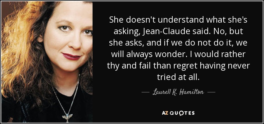 She doesn't understand what she's asking, Jean-Claude said. No, but she asks, and if we do not do it, we will always wonder. I would rather thy and fail than regret having never tried at all. - Laurell K. Hamilton