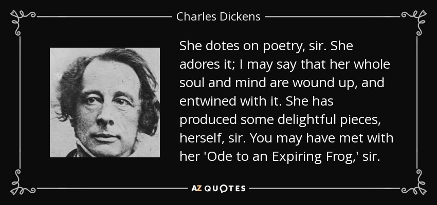 She dotes on poetry, sir. She adores it; I may say that her whole soul and mind are wound up, and entwined with it. She has produced some delightful pieces, herself, sir. You may have met with her 'Ode to an Expiring Frog,' sir. - Charles Dickens