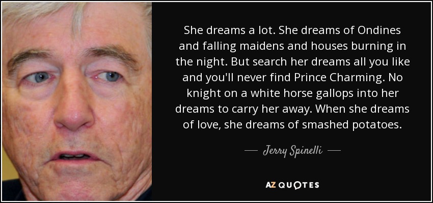 She dreams a lot. She dreams of Ondines and falling maidens and houses burning in the night. But search her dreams all you like and you'll never find Prince Charming. No knight on a white horse gallops into her dreams to carry her away. When she dreams of love, she dreams of smashed potatoes. - Jerry Spinelli