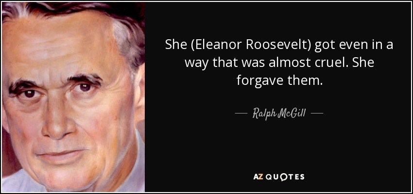 She (Eleanor Roosevelt) got even in a way that was almost cruel. She forgave them. - Ralph McGill