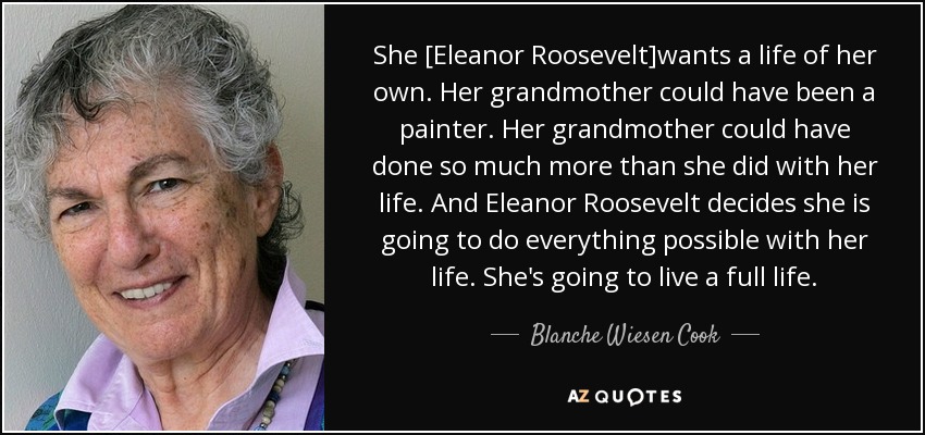 She [Eleanor Roosevelt]wants a life of her own. Her grandmother could have been a painter. Her grandmother could have done so much more than she did with her life. And Eleanor Roosevelt decides she is going to do everything possible with her life. She's going to live a full life. - Blanche Wiesen Cook