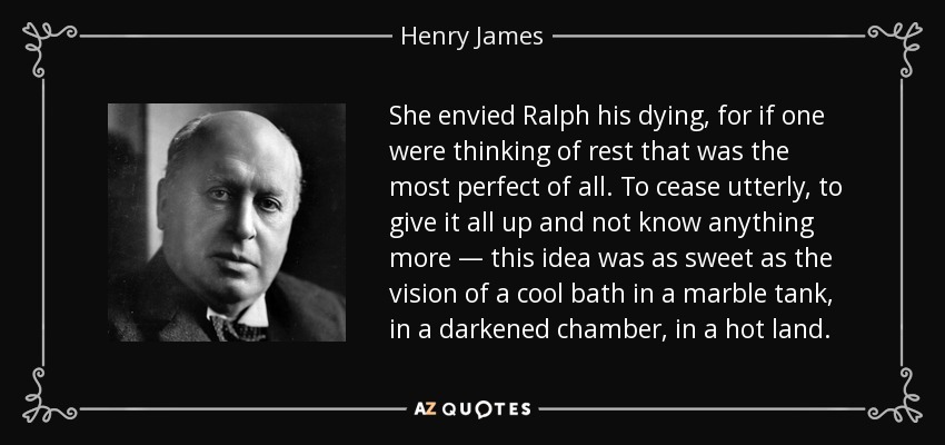 She envied Ralph his dying, for if one were thinking of rest that was the most perfect of all. To cease utterly, to give it all up and not know anything more — this idea was as sweet as the vision of a cool bath in a marble tank, in a darkened chamber, in a hot land. - Henry James