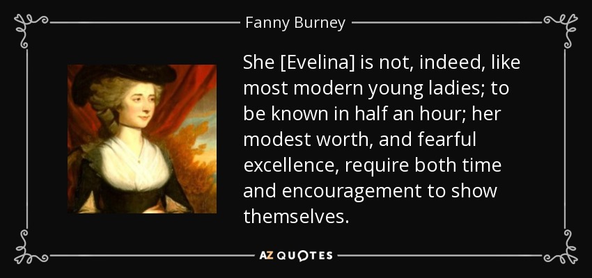 She [Evelina] is not, indeed, like most modern young ladies; to be known in half an hour; her modest worth, and fearful excellence, require both time and encouragement to show themselves. - Fanny Burney