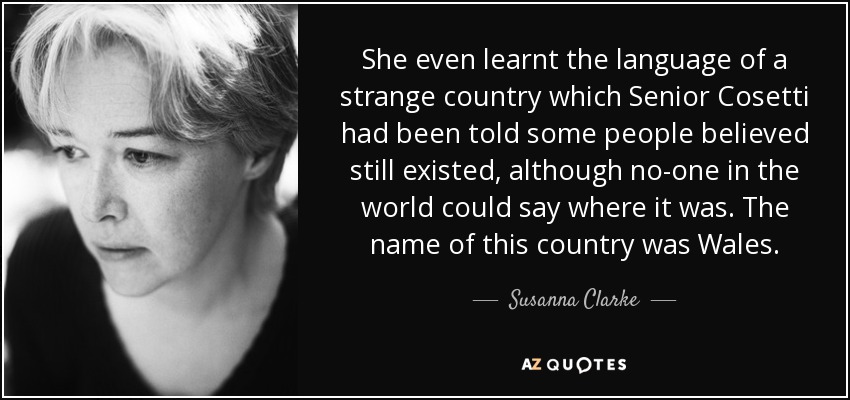 She even learnt the language of a strange country which Senior Cosetti had been told some people believed still existed, although no-one in the world could say where it was. The name of this country was Wales. - Susanna Clarke