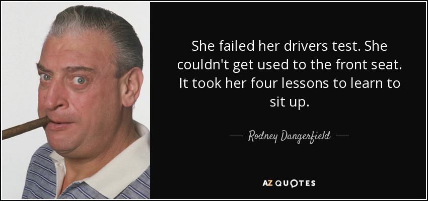 She failed her drivers test. She couldn't get used to the front seat. It took her four lessons to learn to sit up. - Rodney Dangerfield