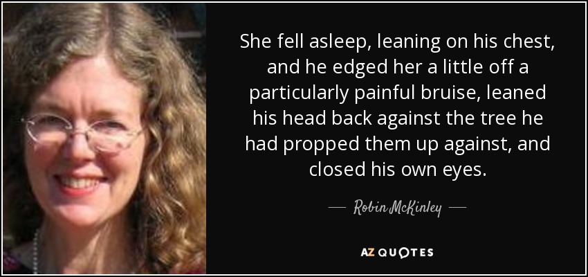 She fell asleep, leaning on his chest, and he edged her a little off a particularly painful bruise, leaned his head back against the tree he had propped them up against, and closed his own eyes. - Robin McKinley