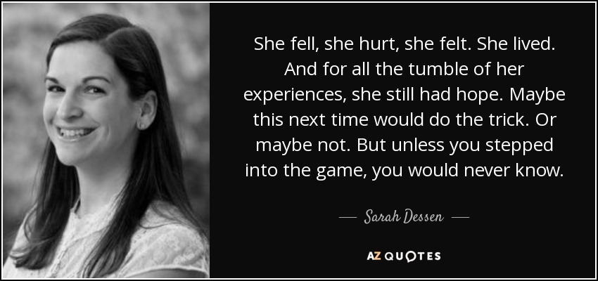 She fell, she hurt, she felt. She lived. And for all the tumble of her experiences, she still had hope. Maybe this next time would do the trick. Or maybe not. But unless you stepped into the game, you would never know. - Sarah Dessen