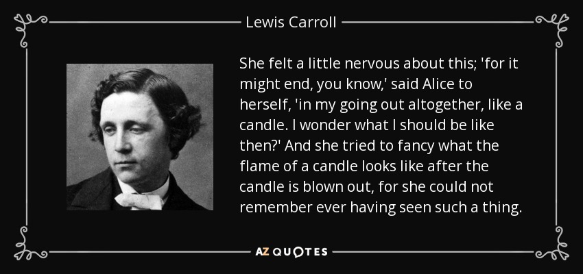 She felt a little nervous about this; 'for it might end, you know,' said Alice to herself, 'in my going out altogether, like a candle. I wonder what I should be like then?' And she tried to fancy what the flame of a candle looks like after the candle is blown out, for she could not remember ever having seen such a thing. - Lewis Carroll