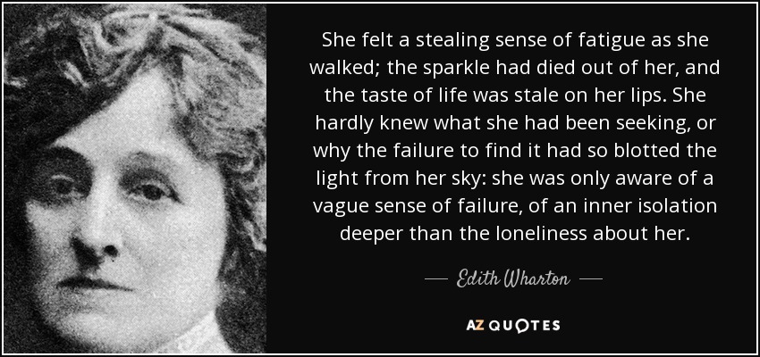 She felt a stealing sense of fatigue as she walked; the sparkle had died out of her, and the taste of life was stale on her lips. She hardly knew what she had been seeking, or why the failure to find it had so blotted the light from her sky: she was only aware of a vague sense of failure, of an inner isolation deeper than the loneliness about her. - Edith Wharton