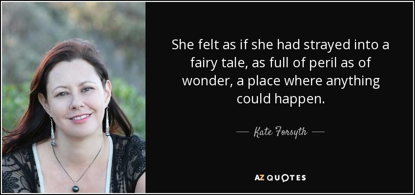 She felt as if she had strayed into a fairy tale, as full of peril as of wonder, a place where anything could happen. - Kate Forsyth