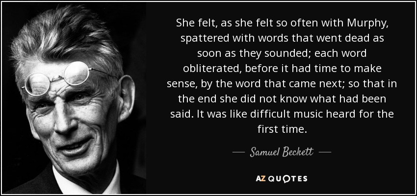 She felt, as she felt so often with Murphy, spattered with words that went dead as soon as they sounded; each word obliterated, before it had time to make sense, by the word that came next; so that in the end she did not know what had been said. It was like difficult music heard for the first time. - Samuel Beckett