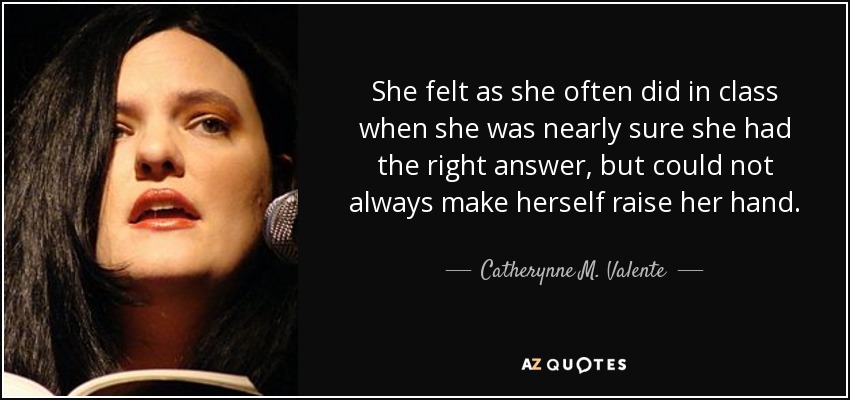 She felt as she often did in class when she was nearly sure she had the right answer, but could not always make herself raise her hand. - Catherynne M. Valente