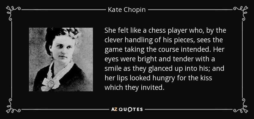 She felt like a chess player who, by the clever handling of his pieces, sees the game taking the course intended. Her eyes were bright and tender with a smile as they glanced up into his; and her lips looked hungry for the kiss which they invited. - Kate Chopin