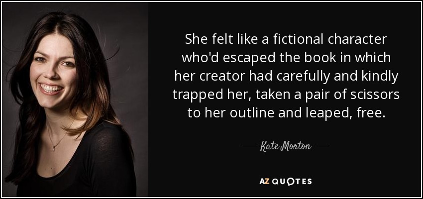 She felt like a fictional character who'd escaped the book in which her creator had carefully and kindly trapped her, taken a pair of scissors to her outline and leaped, free. - Kate Morton