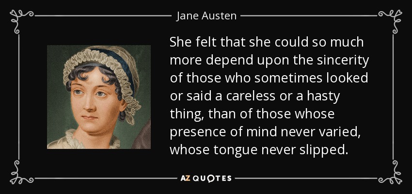 She felt that she could so much more depend upon the sincerity of those who sometimes looked or said a careless or a hasty thing, than of those whose presence of mind never varied, whose tongue never slipped. - Jane Austen