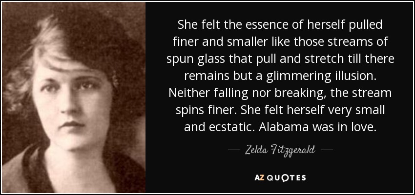 She felt the essence of herself pulled finer and smaller like those streams of spun glass that pull and stretch till there remains but a glimmering illusion. Neither falling nor breaking, the stream spins finer. She felt herself very small and ecstatic. Alabama was in love. - Zelda Fitzgerald