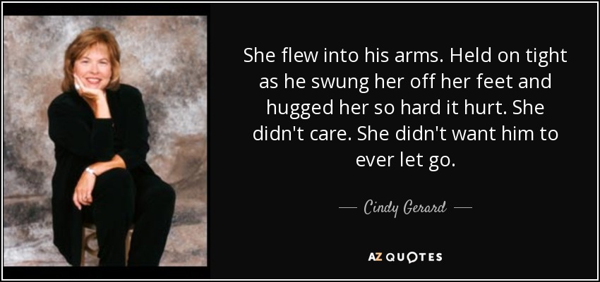 She flew into his arms. Held on tight as he swung her off her feet and hugged her so hard it hurt. She didn't care. She didn't want him to ever let go. - Cindy Gerard