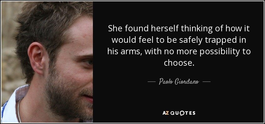 She found herself thinking of how it would feel to be safely trapped in his arms, with no more possibility to choose. - Paolo Giordano