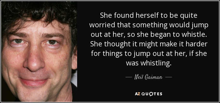 She found herself to be quite worried that something would jump out at her, so she began to whistle. She thought it might make it harder for things to jump out at her, if she was whistling. - Neil Gaiman
