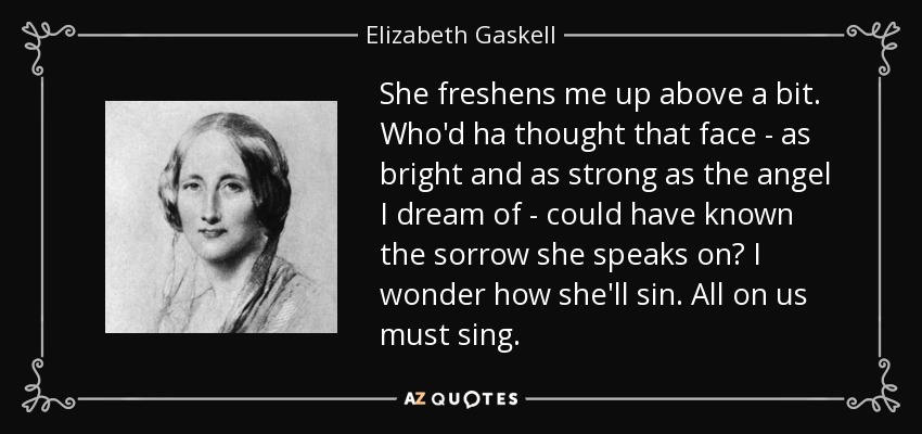 She freshens me up above a bit. Who'd ha thought that face - as bright and as strong as the angel I dream of - could have known the sorrow she speaks on? I wonder how she'll sin. All on us must sing. - Elizabeth Gaskell