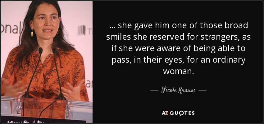 . . . she gave him one of those broad smiles she reserved for strangers, as if she were aware of being able to pass, in their eyes, for an ordinary woman. - Nicole Krauss