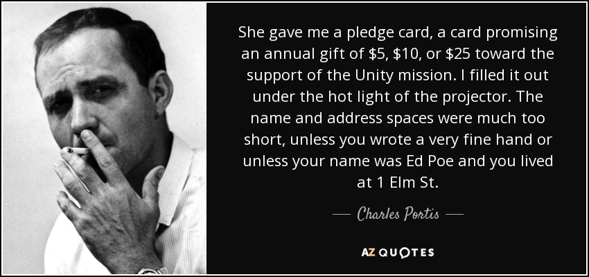 She gave me a pledge card, a card promising an annual gift of $5, $10, or $25 toward the support of the Unity mission. I filled it out under the hot light of the projector. The name and address spaces were much too short, unless you wrote a very fine hand or unless your name was Ed Poe and you lived at 1 Elm St. - Charles Portis