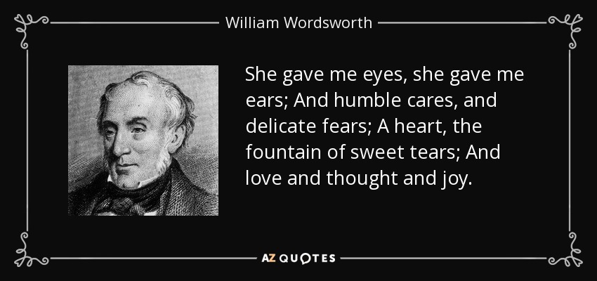 She gave me eyes, she gave me ears; And humble cares, and delicate fears; A heart, the fountain of sweet tears; And love and thought and joy. - William Wordsworth