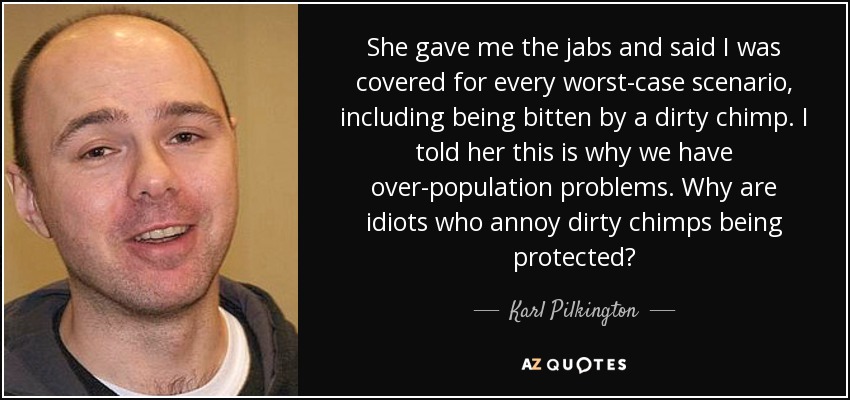 She gave me the jabs and said I was covered for every worst-case scenario, including being bitten by a dirty chimp. I told her this is why we have over-population problems. Why are idiots who annoy dirty chimps being protected? - Karl Pilkington