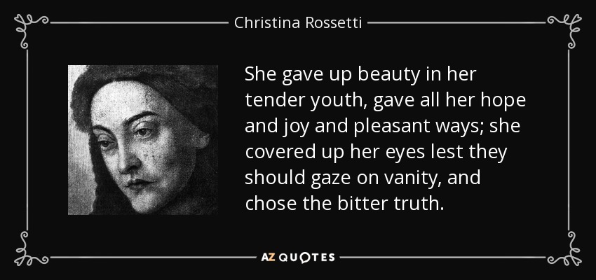 She gave up beauty in her tender youth, gave all her hope and joy and pleasant ways; she covered up her eyes lest they should gaze on vanity, and chose the bitter truth. - Christina Rossetti